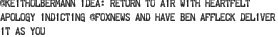 @keitholbermann idea: return to air with heartfelt apology indicting @foxnews and have ben affleck deliver it as you